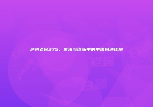 泸州老窖375：传承与创新中的中国白酒佳酿