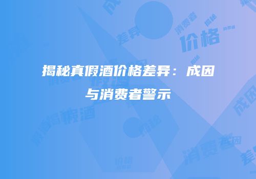 揭秘真假酒价格差异：成因与消费者警示