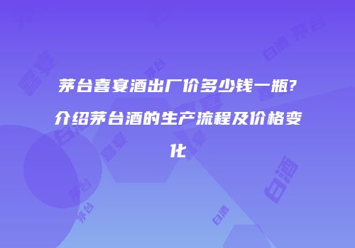 茅台喜宴酒出厂价多少钱一瓶?介绍茅台酒的生产流程及价格变化
