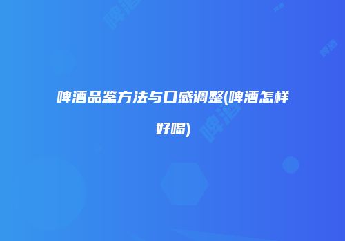啤酒品鉴方法与口感调整(啤酒怎样好喝)