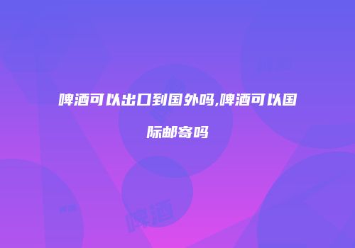 啤酒可以出口到国外吗,啤酒可以国际邮寄吗