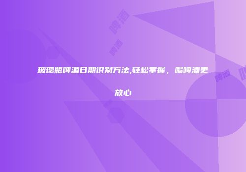玻璃瓶啤酒日期识别方法,轻松掌握，喝啤酒更放心