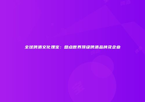 全球啤酒文化瑰宝：盘点世界顶级啤酒品牌及企业