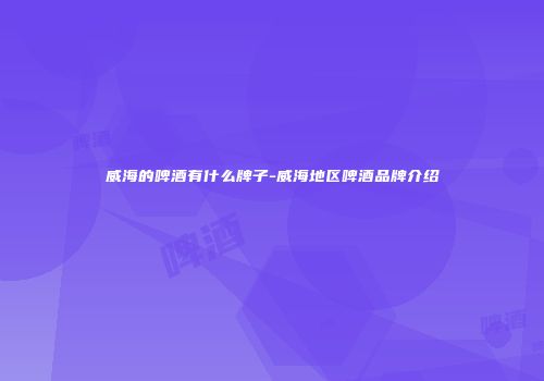 威海的啤酒有什么牌子-威海地区啤酒品牌介绍