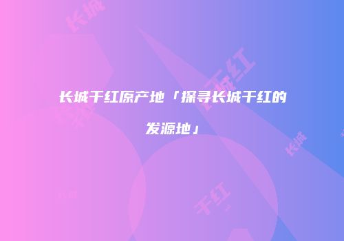 长城干红原产地「探寻长城干红的发源地」