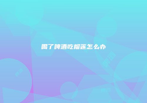 喝了啤酒吃榴莲怎么办