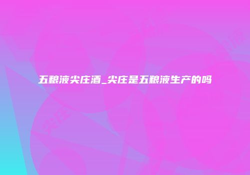 五粮液尖庄酒_尖庄是五粮液生产的吗