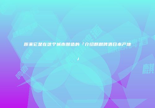 原来它是在这个城市酿造的「介绍麒麟啤酒日本产地」