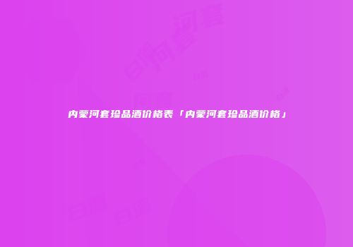 内蒙河套珍品酒价格表「内蒙河套珍品酒价格」