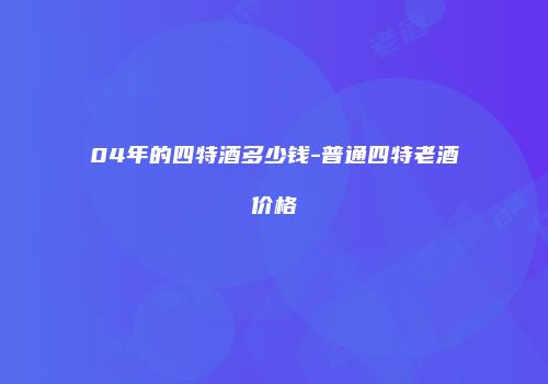 04年的四特酒多少钱-普通四特老酒价格