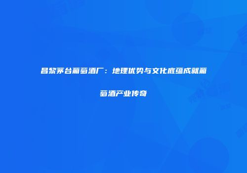 昌黎茅台葡萄酒厂：地理优势与文化底蕴成就葡萄酒产业传奇