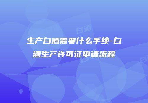 生产白酒需要什么手续-白酒生产许可证申请流程
