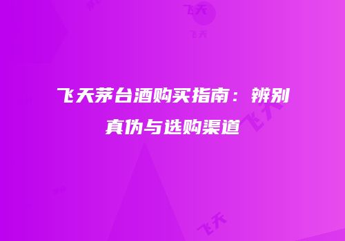 飞天茅台酒购买指南：辨别真伪与选购渠道