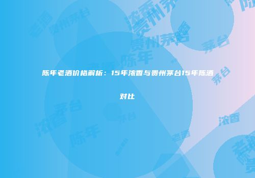 陈年老酒价格解析：15年浓香与贵州茅台15年陈酒对比