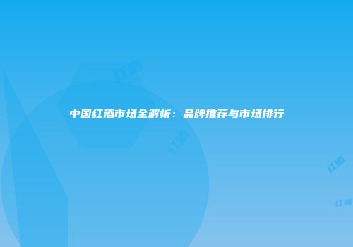 中国红酒市场全解析：品牌推荐与市场排行