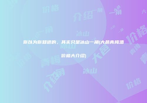 你以为你知道的，其实只是冰山一角(大邑青梅酒价格大介绍)