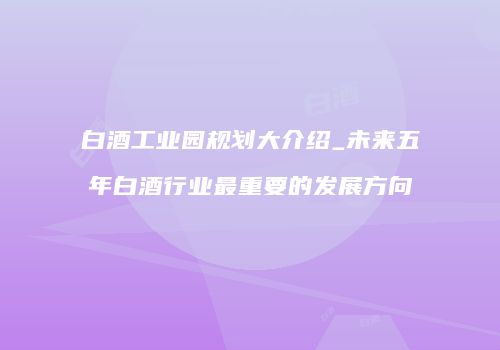 白酒工业园规划大介绍_未来五年白酒行业最重要的发展方向