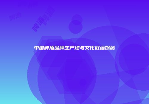 中国啤酒品牌生产地与文化底蕴探秘
