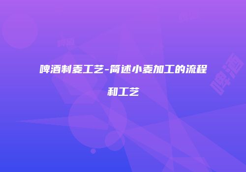 啤酒制麦工艺-简述小麦加工的流程和工艺