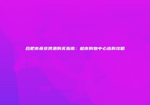 合肥市燕京啤酒购买指南：超市购物中心选购攻略