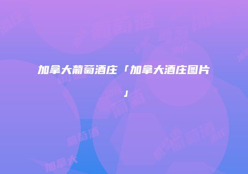 加拿大葡萄酒庄「加拿大酒庄图片」