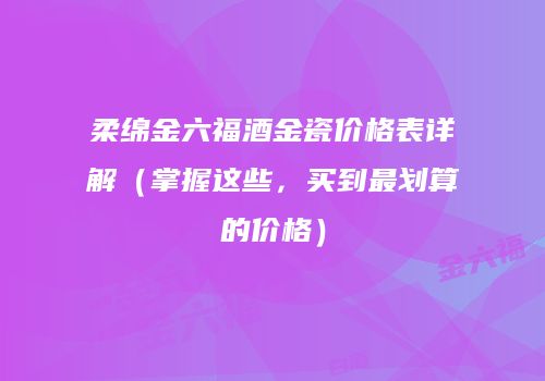 柔绵金六福酒金瓷价格表详解（掌握这些，买到最划算的价格）