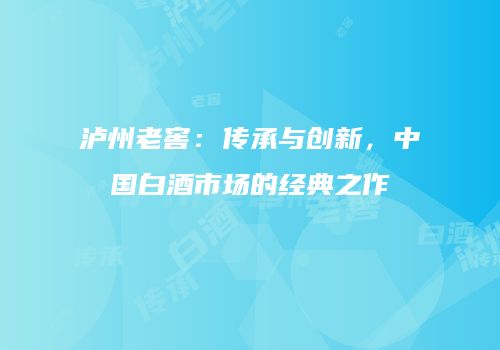 泸州老窖：传承与创新，中国白酒市场的经典之作