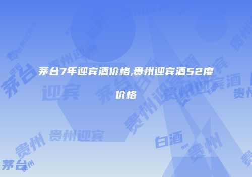 茅台7年迎宾酒价格,贵州迎宾酒52度价格