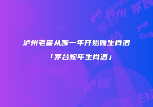 泸州老窖从哪一年开始做生肖酒「茅台蛇年生肖酒」