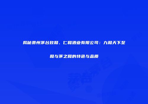 揭秘贵州茅台致和、仁和酒业有限公司：九和天下至和与茅之和的特色与品质