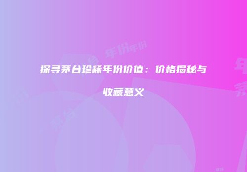 探寻茅台珍稀年份价值：价格揭秘与收藏意义