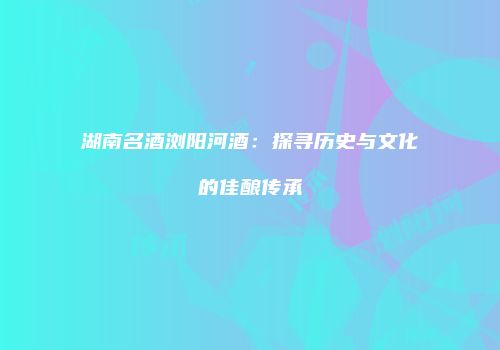 湖南名酒浏阳河酒：探寻历史与文化的佳酿传承