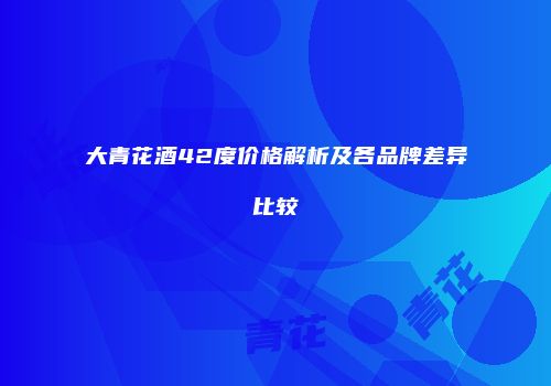 大青花酒42度价格解析及各品牌差异比较