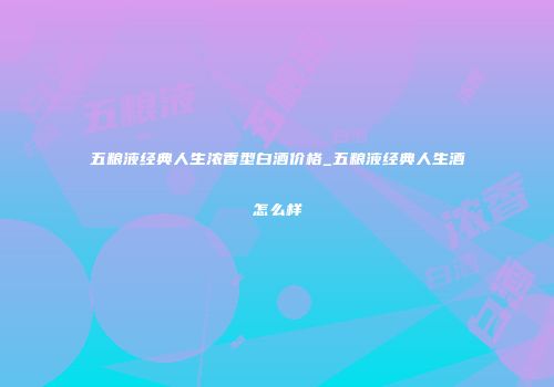 五粮液经典人生浓香型白酒价格_五粮液经典人生酒怎么样