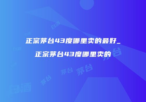 正宗茅台43度哪里卖的最好_正宗茅台43度哪里卖的