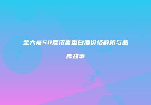 金六福50度浓香型白酒价格解析与品牌故事