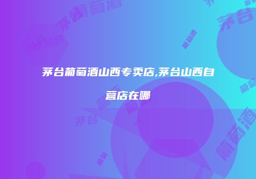 茅台葡萄酒山西专卖店,茅台山西自营店在哪