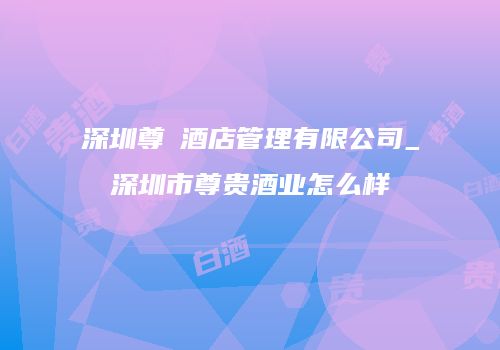 深圳尊芃酒店管理有限公司_深圳市尊贵酒业怎么样