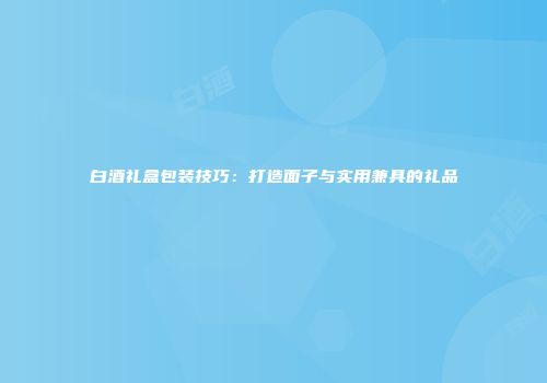 白酒礼盒包装技巧：打造面子与实用兼具的礼品