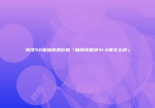 菏泽50度杨湖酒价格「杨湖纯粮液41.8度怎么样」