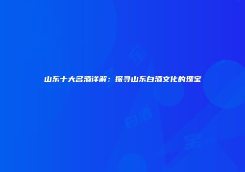 山东十大名酒详解：探寻山东白酒文化的瑰宝