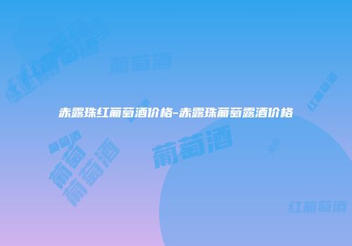 赤露珠红葡萄酒价格-赤露珠葡萄露酒价格