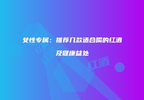 女性专属：推荐几款适合喝的红酒及健康益处