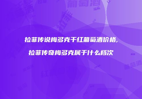 拉菲传说梅多克干红葡萄酒价格,拉菲传奇梅多克属于什么档次