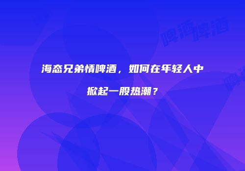 海态兄弟情啤酒，如何在年轻人中掀起一股热潮？