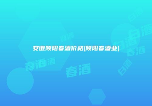 安徽陵阳春酒价格(陵阳春酒业)