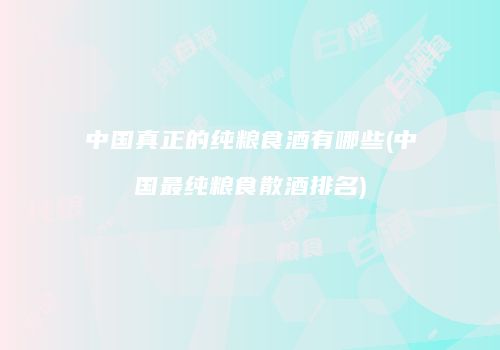 中国真正的纯粮食酒有哪些(中国最纯粮食散酒排名)
