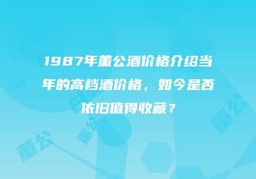 1987年董公酒价格介绍当年的高档酒价格，如今是否依旧值得收藏？