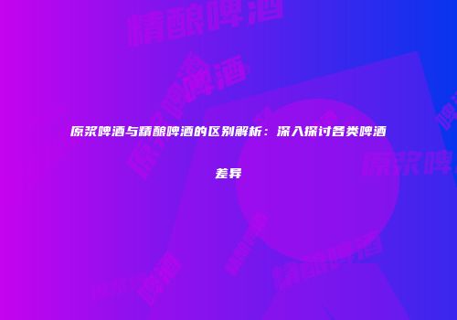 原浆啤酒与精酿啤酒的区别解析：深入探讨各类啤酒差异