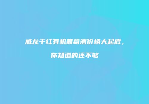 威龙干红有机葡萄酒价格大起底，你知道的还不够